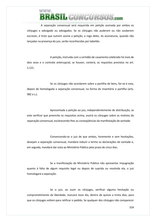314
A separação consensual será requerida em petição assinada por ambos os
cônjuges e advogado ou advogados. Se os cônjuges não puderem ou não souberem
escrever, é lícito que outrem assine a petição, a rogo deles. As assinaturas, quando não
lançadas na presença do juiz, serão reconhecidas por tabelião.
A petição, instruída com a certidão de casamento celebrado há mais de
dois anos e o contrato antenupcial, se houver, conterá, os requisitos previstos no art.
1.121.
Se os cônjuges não acordarem sobre a partilha de bens, far-se-á esta,
depois de homologada a separação consensual, na forma do inventário e partilha (arts.
982 e s.).
Apresentada a petição ao juiz, independentemente de distribuição, se
este verificar que preenche os requisitos acima, ouvirá os cônjuges sobre os motivos da
separação consensual, esclarecendo-lhes as conseqüências da manifestação de vontade.
Convencendo-se o juiz de que ambos, livremente e sem hesitações,
desejam a separação consensual, mandará reduzir a termo as declarações de vontade e,
em seguida, mandará dar vista ao Ministério Público pelo prazo de cinco dias.
Se a manifestação do Ministério Público não apresentar impugnação
quanto à falta de algum requisito legal ou depois de suprida ou resolvida ela, o juiz
homologará a separação.
Se o juiz, ao ouvir os cônjuges, verificar alguma hesitação ou
comprometimento da liberdade, marcará novo dia, dentro de quinze a trinta dias, para
que os cônjuges voltem para ratificar o pedido. Se qualquer dos cônjuges não comparecer
 