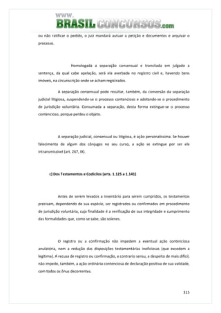 315
ou não ratificar o pedido, o juiz mandará autuar a petição e documentos e arquivar o
processo.
Homologada a separação consensual e transitada em julgado a
sentença, da qual cabe apelação, será ela averbada no registro civil e, havendo bens
imóveis, na circunscrição onde se acham registrados.
A separação consensual pode resultar, também, da conversão da separação
judicial litigiosa, suspendendo-se o processo contencioso e adotando-se o procedimento
de jurisdição voluntária. Consumada a separação, desta forma extingue-se o processo
contencioso, porque perdeu o objeto.
A separação judicial, consensual ou litigiosa, é ação personalíssima. Se houver
falecimento de algum dos cônjuges no seu curso, a ação se extingue por ser ela
intransmissível (art. 267, IX).
c) Dos Testamentos e Codicilos (arts. 1.125 a 1.141)
Antes de serem levados a inventário para serem cumpridos, os testamentos
precisam, dependendo de sua espécie, ser registrados ou confirmados em procedimento
de jurisdição voluntária, cuja finalidade é a verificação de sua integridade e cumprimento
das formalidades que, como se sabe, são solenes.
O registro ou a confirmação não impedem a eventual ação contenciosa
anulatória, nem a redução das disposições testamentárias inoficiosas (que excedem a
legítima). A recusa de registro ou confirmação, a contrario sensu, a despeito de mais difícil,
não impede, também, a ação ordinária contenciosa de declaração positiva de sua validade,
com todos os ônus decorrentes.
 