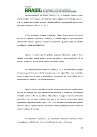 316
Em se tratando de testamento cerrado, o juiz, ao recebê-lo, verificará se está
intacto, mandará abri-lo e que o escrivão o leia em presença de quem o entregou. Lavrar-
se-á, em seguida, auto de abertura que, rubricado pelo juiz e assinado pelo apresentante,
mencionará o disposto no art. 1.125 do CPC.
É feita a autuação e ouvido o Ministério Público. Se não achar vício externo
que o torne suspeito de nulidade ou falsidade, o juiz mandará registrar, arquivar e cumprir
o testamento. Este será registrado e arquivado no cartório a que tocar, dele remetendo o
escrivão uma cópia à repartição fiscal.
Quando o testamento for público, qualquer interessado, exibindo-lhe o
traslado ou certidão, poderá requerer ao juiz que ordene o seu cumprimento. O juiz
mandará processá-lo, autuando-o e ouvindo o Ministério Público.
Se o detentor do testamento não o exibir, o juiz, a requerimento de qualquer
interessado, poderá mandar exibi-lo em juízo para os fins legais. Não sendo cumprida a
ordem, proceder-se-á à busca e apreensão do testamento, de conformidade com o
disposto nos arts. 839 a 843 (Da busca e apreensão).
Feito o registro, o escrivão intimará o testamenteiro nomeado no instrumento
a assinar, no prazo de cinco dias, o termo da testamentaria; se não houver testamenteiro
nomeado, estiver ou for ele ausente ou não aceitar o encargo, o escrivão certificará a
ocorrência e fará os autos conclusos para que o juiz nomeie testamenteiro dativo,
observando-se a preferência legal civil (CC, art. 1.763). Assinado o termo de testamentaria,
o escrivão extrairá cópia autêntica do testamento para ser juntada aos autos do inventário
ou de arrecadação da herança.
O testamento particular e os testamentos especiais (marítimo, militar,
nuncupativo e o codicilo), para serem cumpridos, precisam ser confirmados.
 