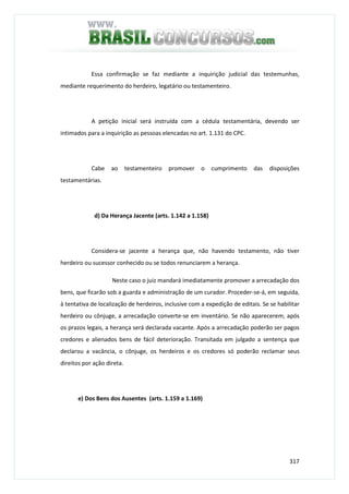 317
Essa confirmação se faz mediante a inquirição judicial das testemunhas,
mediante requerimento do herdeiro, legatário ou testamenteiro.
A petição inicial será instruída com a cédula testamentária, devendo ser
intimados para a inquirição as pessoas elencadas no art. 1.131 do CPC.
Cabe ao testamenteiro promover o cumprimento das disposições
testamentárias.
d) Da Herança Jacente (arts. 1.142 a 1.158)
Considera-se jacente a herança que, não havendo testamento, não tiver
herdeiro ou sucessor conhecido ou se todos renunciarem a herança.
Neste caso o juiz mandará imediatamente promover a arrecadação dos
bens, que ficarão sob a guarda e administração de um curador. Proceder-se-á, em seguida,
à tentativa de localização de herdeiros, inclusive com a expedição de editais. Se se habilitar
herdeiro ou cônjuge, a arrecadação converte-se em inventário. Se não aparecerem, após
os prazos legais, a herança será declarada vacante. Após a arrecadação poderão ser pagos
credores e alienados bens de fácil deterioração. Transitada em julgado a sentença que
declarou a vacância, o cônjuge, os herdeiros e os credores só poderão reclamar seus
direitos por ação direta.
e) Dos Bens dos Ausentes (arts. 1.159 a 1.169)
 