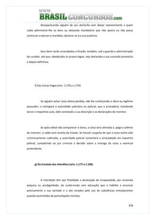 318
Desaparecendo alguém de seu domicílio sem deixar representante a quem
caiba administrar-lhe os bens ou deixando mandatário que não queira ou não possa
continuar a exercer o mandato, declarar-se-á a sua ausência.
Seus bens serão arrecadados e ficarão, também, sob a guarda e administração
de curador, até que, obedecidos os prazos legais, seja declarada a sua sucessão provisória
e depois definitiva.
f) Das Coisas Vagas (arts. 1.170 a 1.176)
Se alguém achar coisa alheia perdida, não lhe conhecendo o dono ou legítimo
possuidor, a entregará à autoridade judiciária ou policial, que a arrecadará, mandando
lavrar o respectivo auto, dele constando a sua descrição e as declarações do inventor.
Se após edital não comparecer o dono, a coisa será alienada e, pago o prêmio
do inventor, o saldo será receita do Estado. Se houver suspeita de que a coisa tenha sido
criminosamente subtraída, a autoridade policial converterá a arrecadação em inquérito
policial, competindo ao juiz criminal a decisão sobre a entrega da coisa a eventual
pretendente.
g) Da Curatela dos Interditos (arts. 1.177 a 1.186)
A interdição tem por finalidade a declaração da incapacidade, por anomalia
psíquica ou prodigalidade, do surdo-mudo sem educação que o habilite a enunciar
precisamente a sua vontade e a dos viciados pelo uso de substâncias entorpecentes
quando acometidos de perturbações mentais.
 