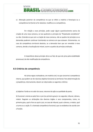 31
c) Alteração posterior da competência no que se refere a matéria e hierarquia ou a
competência territorial se for absoluta: modifica-se a competência.
Em relação a esse princípio, pode surgir algum questionamento acerca da
criação de uma nova comarca, se isso quebraria o princípio da “Perpetuatio Jurisditionis”
ou não. Entende-se que com a criação de nova comarca, não se quebra tal princípio se as
demandas puderem continuar tramitando na comarca em que estavam. Entrementes, no
caso de competência territorial absoluta, se a demanda tiver que ser remetida à nova
comarca, devido a localização do imóvel, ocorre a quebra do princípio analisado.
A importância desse princípio dá-se ao fato de que ele priva pela estabilidade
processual, da não modificação da competência.
8.5 Critérios de competência
Há várias regras norteadoras, em matéria civil, no que concerne à competência
interna, que podem ser de natureza objetiva funcional ou territorial. Para determinação da
competência, internamente, devem ser observados os seguintes critérios:
a) objetivo: funda-se no valor da causa, natureza da ação ou qualidade da parte;
b) funcional: orienta-se pelo foro e juiz (no primeiro grau) e no segundo, tribunal, câmara,
relator. Regulam as atribuições dos diversos órgãos e seus componentes, como, no
primeiro grau, qual o foro ou qual o juiz; no caso de tribunal, qual a câmara, o relator, qual
a turma ou a seção. É a chamada competência funcional, que se estabelece de acordo com
a função;
 