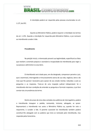 319
A interdição poderá ser requerida pelas pessoas enumeradas no art.
1.177, do CPC.
Quanto ao Ministério Público, poderá requerer a interdição nos termos
do art. 1.178.. Quando a interdição for requerida pelo Ministério Público, o juiz nomeará
ao interditando curador à lide.
Procedimento
Na petição inicial, o interessado provará sua legitimidade, especificará os fatos
que revelam a anomalia psíquica e assinalará a incapacidade do interditando para reger a
sua pessoa e administrar os seus bens.
O interditando será citado para, em dia designado, comparecer perante o juiz,
que o examinará, interrogando-o minuciosamente acerca de sua vida, negócios, bens e do
mais que lhe parecer necessário para ajuizar do seu estado mental, reduzidas a auto as
perguntas e as respostas. Trata-se de uma inspeção judicial indispensável. Se o
interditando não tiver condições de entender as perguntas e formular respostas, o juiz fará
constar tais circunstâncias do termo.
Dentro do prazo de cinco dias contados da audiência de interrogatório, poderá
o interditando impugnar o pedido, nomeando, inclusive, advogado, se quiser.
Representará o interditando nos autos o Ministério Público ou, quando for este o
requerente, o curador à lide. O parente sucessível do interditando também poderá
constituir-lhe advogado com os poderes que teria se nomeado pelo interditando, mas
responde pelos honorários.
 