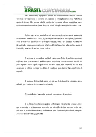 320
Se o interditando impugnar o pedido, instaura-se um contraditório, sem que
com isso o procedimento se converta em processo de jurisdição contenciosa. Pode haver
controvérsia sem lide, porque não há conflito de interesses sobre a capacidade que é
qualidade de ordem pública, apesar de poder existir divergência de opiniões quanto a ela.
Após o prazo acima apontado, o juiz nomeará perito para proceder a exame do
interditando. Apresentado o laudo, o juiz designará audiência de instrução e julgamento,
onde poderá ouvir testemunhas e esclarecimentos de peritos. Nos casos de interditandos
já declarados incapazes mentalmente pela Previdência Social, tem sido aceito o laudo da
instituição previdenciária como exame pericial.
A sentença de interdição é apelável, mas produz efeitos desde logo, nomeando
o juiz curador, se procedente. Será inscrita no Registro de Pessoas Naturais e publicada
pela imprensa local e pelo órgão oficial por três vezes, com intervalo de dez dias,
constando do edital o nome do interdito e do curador, a causa da interdição e os limites da
curatela.
O processo de interdição corre em segredo de justiça até a publicação acima
referida, para proteção da pessoa do interditando.
A interdição será levantada, cessando a causa que a determinou.
O pedido de levantamento poderá ser feito pelo interditando, pelo curador ou
por procurador e será apensado aos autos da interdição. O juiz nomeará perito para
proceder ao exame de sanidade do interditado e, após a apresentação do laudo, designará
audiência de instrução e julgamento.
 