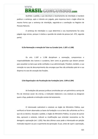 321
Acolhido o pedido, o juiz decretará o levantamento da interdição e mandará
publicar a sentença, após o trânsito em julgado, pela imprensa local e órgão oficial da
mesma forma que a sentença de interdição, seguindo-se a averbação no Registro de
Pessoas Naturais.
A sentença de interdição e a que determina o seu levantamento faz coisa
julgada erga omnes, porque é relativa a questão de estado da pessoa (art. 472, segunda
parte).
h) Da Nomeação e remoção de Tutor ou Curador (arts. 1.187 a 1.198)
Os arts. 1.187 a 1.198 disciplinam a nomeação, compromisso e
responsabilidades dos tutores e curadores, bem como as garantias que devem prestar
para acautelar os bens que serão confiados à sua administração. Prevêem, também, a sua
remoção no caso de descumprimento dos encargos que lhes são atribuídos pela lei e sua
dispensa no caso de cessação das funções.
i) Da Organização e da Fiscalização das Fundações (arts. 1199 a1.204)
As fundações são pessoas jurídicas constituídas por um patrimônio a serviço de
fins de interesse social. Ao criá-las, o instituidor elaborará o seu estatuto ou designará
quem o faça, podendo a instituição constar de testamento.
O interessado submeterá o estatuto ao órgão do Ministério Público, que
verificará se foram observadas as bases da fundação e se os bens são suficientes ao fim a
que ela se destina. Autuado o pedido, o órgão do Ministério Público, no prazo de quinze
dias, aprovará o estatuto, indicará as modificações que entender necessárias ou lhe
denegará a aprovação (art. 1.201). Nos dois últimos casos pode o interessado em petição
motivada requerer ao juiz o suprimento da aprovação. O juiz, antes de suprir a aprovação,
 