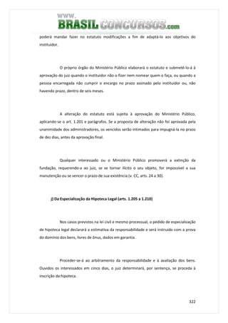 322
poderá mandar fazer no estatuto modificações a fim de adaptá-lo aos objetivos do
instituidor.
O próprio órgão do Ministério Público elaborará o estatuto e submetê-lo-á à
aprovação do juiz quando o instituidor não o fizer nem nomear quem o faça, ou quando a
pessoa encarregada não cumprir o encargo no prazo assinado pelo instituidor ou, não
havendo prazo, dentro de seis meses.
A alteração do estatuto está sujeita à aprovação do Ministério Público,
aplicando-se o art. 1.201 e parágrafos. Se a proposta de alteração não foi aprovada pela
unanimidade dos administradores, os vencidos serão intimados para impugná-la no prazo
de dez dias, antes da aprovação final.
Qualquer interessado ou o Ministério Público promoverá a extinção da
fundação, requerendo-a ao juiz, se se tornar ilícito o seu objeto, for impossível a sua
manutenção ou se vencer o prazo de sua existência (v. CC, arts. 24 a 30).
j) Da Especialização da Hipoteca Legal (arts. 1.205 a 1.210)
Nos casos previstos na lei civil e mesmo processual, o pedido de especialização
de hipoteca legal declarará a estimativa da responsabilidade e será instruído com a prova
do domínio dos bens, livres de ônus, dados em garantia.
Proceder-se-á ao arbitramento da responsabilidade e à avaliação dos bens.
Ouvidos os interessados em cinco dias, o juiz determinará, por sentença, se proceda à
inscrição da hipoteca.
 