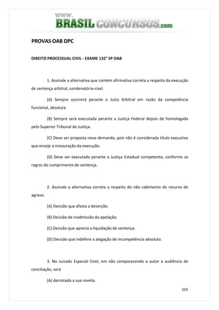324
PROVAS OAB DPC
DIREITO PROCESSUAL CIVIL - EXAME 132° SP OAB
1. Assinale a alternativa que contém afirmativa correta a respeito da execução
de sentença arbitral, condenatória-cível.
(A) Sempre ocorrerá perante o Juízo Arbitral em razão da competência
funcional, absoluta.
(B) Sempre será executada perante a Justiça Federal depois de homologada
pelo Superior Tribunal de Justiça.
(C) Deve ser proposta nova demanda, pois não é considerada título executivo
que enseje a instauração da execução.
(D) Deve ser executada perante a Justiça Estadual competente, conforme as
regras do cumprimento de sentença.
2. Assinale a alternativa correta a respeito do não cabimento do recurso de
agravo.
(A) Decisão que afasta a deserção.
(B) Decisão de inadmissão da apelação.
(C) Decisão que aprecia a liquidação de sentença.
(D) Decisão que indefere a alegação de incompetência absoluta.
3. No Juizado Especial Cível, em não comparecendo o autor à audiência de
conciliação, será
(A) decretada a sua revelia.
 