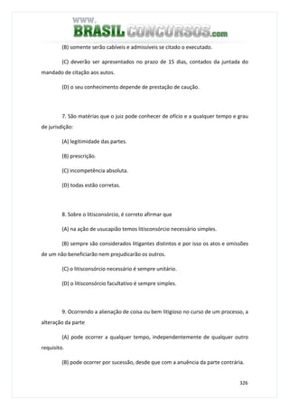 326
(B) somente serão cabíveis e admissíveis se citado o executado.
(C) deverão ser apresentados no prazo de 15 dias, contados da juntada do
mandado de citação aos autos.
(D) o seu conhecimento depende de prestação de caução.
7. São matérias que o juiz pode conhecer de ofício e a qualquer tempo e grau
de jurisdição:
(A) legitimidade das partes.
(B) prescrição.
(C) incompetência absoluta.
(D) todas estão corretas.
8. Sobre o litisconsórcio, é correto afirmar que
(A) na ação de usucapião temos litisconsórcio necessário simples.
(B) sempre são considerados litigantes distintos e por isso os atos e omissões
de um não beneficiarão nem prejudicarão os outros.
(C) o litisconsórcio necessário é sempre unitário.
(D) o litisconsórcio facultativo é sempre simples.
9. Ocorrendo a alienação de coisa ou bem litigioso no curso de um processo, a
alteração da parte
(A) pode ocorrer a qualquer tempo, independentemente de qualquer outro
requisito.
(B) pode ocorrer por sucessão, desde que com a anuência da parte contrária.
 