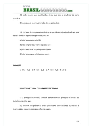 327
(C) pode ocorrer por substituição, desde que com a anuência da parte
contrária.
(D) nunca pode ocorrer, em razão das perpetuações.
10. Em sede de recurso extraordinário, a questão constitucional nele versada
deverá oferecer repercussão geral sob pena de
(A) não ser provido pelo STJ.
(B) não ser provido perante o juízo a quo.
(C) não ser conhecido pelo juízo ad quem.
(D) não ser provido pelo juízo ad quem.
GABARITO
1 – D, 2 – A, 3 – D, 4 – B, 5 – D, 6 – C, 7 – D, 8 – A, 9 – B, 10 - C
DIREITO PROCESSUAL CIVIL - EXAME 131° SP OAB
1. O princípio dispositivo, também denominado de princípio da inércia da
jurisdição, significa que:
(A) nenhum Juiz prestará a tutela jurisdicional senão quando a parte ou o
interessado a requerer, nos casos e formas legais.
 