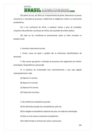 328
(B) caberá ao Juiz, de ofício ou a requerimento da parte, determinar as provas
necessárias à instrução do processo, indeferindo as diligências inúteis ou meramente
protelatórias.
(C) o Juiz conhecerá de ofício, a qualquer tempo e grau de jurisdição,
enquanto não proferida a sentença de mérito, das questões de ordem pública.
(D) cabe ao réu manifestar-se precisamente sobre os fatos narrados na
petição inicial.
2. Assinale a alternativa correta.
I. Partes, causa de pedir e pedido são os elementos identificadores da
demanda.
II. São causas que geram a extinção do processo sem julgamento do mérito:
perempção, litispendência e prescrição.
III. A ausência de contestação leva invariavelmente a que seja julgada
antecipadamente a lide.
(A) Apenas I é correta.
(B) Apenas II é correta.
(C) Apenas III é correta.
(D) Todas são incorretas.
3. Há conflito de competência quando:
(A) foi oferecida exceção de incompetência, pelo réu.
(B) foi alegada incompetência absoluta do juízo, em sede de contestação.
(C) dois ou mais Juízes se declaram competentes.
(D) é determinada a remessa dos autos a outro juízo.
 