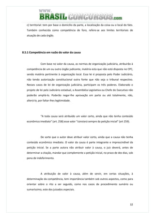32
c) territorial: tem por base o domicílio da parte, a localização da coisa ou o local do fato.
Também conhecida como competência de foro, refere-se aos limites territoriais de
atuação de cada órgão.
8.5.1 Competência em razão do valor da causa
Com base no valor da causa, as normas de organização judiciária, atribuirão à
competência de um ou outro órgão judicante, matéria esta que não está disposta no CPC,
sendo matéria pertinente à organização local. Essa lei é proposta pelo Poder Judiciário,
não tendo autorização constitucional outra fonte que não seja o tribunal respectivo.
Nesses casos de lei de organização judiciária, participam os três poderes. Elaborado o
projeto de lei pelo Judiciário estadual, a Assembléia Legislativa ou Chefe do Executivo não
poderão ampliá-lo. Poderão negar-lhe aprovação em parte ou até totalmente, não,
alterá-lo, por faltar-lhes legitimidade.
“A toda causa será atribuído um valor certo, ainda que não tenha conteúdo
econômico imediato” (art. 258) esse valor “constará sempre da petição inicial” (art 259).
De sorte que o autor deve atribuir valor certo, ainda que a causa não tenha
conteúdo econômico imediato. O valor da causa é parte integrante e imprescindível da
petição inicial. Se a parte autora não atribuir valor à causa, o juiz deverá, antes de
determinar a citação, mandar que complemente a petição inicial, no prazo de dez dias, sob
pena de indeferimento.
A atribuição de valor à causa, além de servir, em certas situações, à
determinação da competência, tem importância também sob outros aspectos, como para
orientar sobre o rito a ser seguido, como nos casos de procedimento sumário ou
sumaríssimo, este dos juizados especiais.
 
