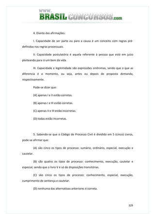 329
4. Diante das afirmações:
I. Capacidade de ser parte ou para a causa é um conceito com regras pré-
definidas nas regras processuais.
II. Capacidade postulatória é aquela referente à pessoa que está em juízo
pleiteando para si um bem da vida.
III. Capacidade e legitimidade são expressões sinônimas, sendo que o que as
diferencia é o momento, ou seja, antes ou depois de proposta demanda,
respectivamente.
Pode-se dizer que:
(A) apenas I e II estão corretas.
(B) apenas I e III estão corretas.
(C) apenas II e III estão incorretas.
(D) todas estão incorretas.
5. Sabendo-se que o Código de Processo Civil é dividido em 5 (cinco) Livros,
pode-se afirmar que:
(A) são cinco os tipos de processo: sumário, ordinário, especial, execução e
cautelar.
(B) são quatro os tipos de processo: conhecimento, execução, cautelar e
especial, sendo que o livro V é só de disposições transitórias.
(C) são cinco os tipos de processo: conhecimento, especial, execução,
cumprimento de sentença e cautelar.
(D) nenhuma das alternativas anteriores é correta.
 