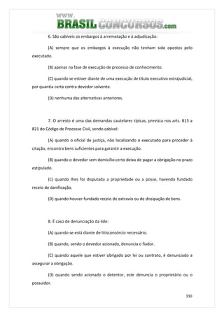 330
6. São cabíveis os embargos à arrematação e à adjudicação:
(A) sempre que os embargos à execução não tenham sido opostos pelo
executado.
(B) apenas na fase de execução de processo de conhecimento.
(C) quando se estiver diante de uma execução de título executivo extrajudicial,
por quantia certa contra devedor solvente.
(D) nenhuma das alternativas anteriores.
7. O arresto é uma das demandas cautelares típicas, prevista nos arts. 813 a
821 do Código de Processo Civil, sendo cabível:
(A) quando o oficial de justiça, não localizando o executado para proceder à
citação, encontra bens suficientes para garantir a execução.
(B) quando o devedor sem domicílio certo deixa de pagar a obrigação no prazo
estipulado.
(C) quando lhes foi disputada a propriedade ou a posse, havendo fundado
receio de danificação.
(D) quando houver fundado receio de extravio ou de dissipação de bens.
8. É caso de denunciação da lide:
(A) quando se está diante de litisconsórcio necessário.
(B) quando, sendo o devedor acionado, denuncia o fiador.
(C) quando aquele que estiver obrigado por lei ou contrato, é denunciado a
assegurar a obrigação.
(D) quando sendo acionado o detentor, este denuncia o proprietário ou o
possuidor.
 