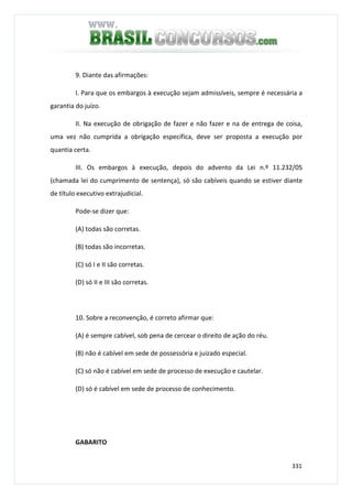 331
9. Diante das afirmações:
I. Para que os embargos à execução sejam admissíveis, sempre é necessária a
garantia do juízo.
II. Na execução de obrigação de fazer e não fazer e na de entrega de coisa,
uma vez não cumprida a obrigação específica, deve ser proposta a execução por
quantia certa.
III. Os embargos à execução, depois do advento da Lei n.º 11.232/05
(chamada lei do cumprimento de sentença), só são cabíveis quando se estiver diante
de título executivo extrajudicial.
Pode-se dizer que:
(A) todas são corretas.
(B) todas são incorretas.
(C) só I e II são corretas.
(D) só II e III são corretas.
10. Sobre a reconvenção, é correto afirmar que:
(A) é sempre cabível, sob pena de cercear o direito de ação do réu.
(B) não é cabível em sede de possessória e juizado especial.
(C) só não é cabível em sede de processo de execução e cautelar.
(D) só é cabível em sede de processo de conhecimento.
GABARITO
 
