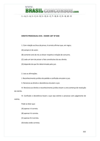 332
1 – A, 2 – A, 3 – C, 4 – D, 5 – D, 6 – C, 7 – B, 8 – C, 9 – B, 10 - D
DIREITO PROCESSUAL CIVIL - EXAME 130° SP OAB
1. Com relação ao ônus da prova, é correto afirmar que, em regra,:
(A) sempre é do autor.
(B) somente será do réu se disser respeito à relação de consumo.
(C) cada um tem de provar o fato constitutivo do seu direito.
(D) depende do que for determinado pelo juiz.
2. Leia as afirmações.
I. Reconhecimento jurídico do pedido e confissão vinculam o juiz.
II. Renúncia ao direito e desistência vinculam o juiz.
III. Renúncia ao direito e reconhecimento jurídico levam a uma sentença de resolução
do mérito.
IV. Confissão e desistência levam a que seja extinto o processo sem julgamento de
mérito.
Pode-se dizer que:
(A) apenas I é correta.
(B) apenas II é correta.
(C) apenas III é correta.
(D) todas estão corretas.
 