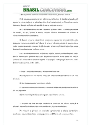 333
3. Relativamente aos recursos especial e extraordinário, é correto afirmar:
(A) O recurso extraordinário tem cabimento, na hipótese de dissídio jurisprudencial,
quando há interpretação de lei federal, por Juízo de primeira instância ou Tribunal, de maneira
divergente daquela conferida pelo acórdão de que se pretende recorrer.
(B) O recurso extraordinário tem cabimento quando a ofensa à Constituição Federal
for indireta, ou seja, quando a decisão recorrida afrontar diretamente lei ordinária e
indiretamente a Constituição Federal.
(C) Quando o recurso extraordinário ou o recurso especial não forem admitidos, cabe
agravo de instrumento, dirigido ao Tribunal de origem, não dependendo do pagamento de
custas e despesas postais, no prazo de 10 dias, para o Supremo Tribunal Federal ou para o
Superior Tribunal de Justiça, conforme o caso.
(D) O recurso extraordinário, ou o recurso especial, apenas quando interposto contra
decisão interlocutória proferida nos autos de processo cautelar, ficará retido nos autos e
somente será processado se o reiterar a parte, no prazo para a interposição do recurso contra
decisão final, ou para as contra-razões.
4. Sobre a liquidação de sentença, é incorreto afirmar que:
(A) será processada nos mesmos autos, sem a necessidade de instaurar-se um novo
processo.
(B) são duas as espécies, por artigos e cálculo.
(C) o pronunciamento que determina o quantum debeatur é decisão interlocutória e,
por isso, agravável.
(D) não haverá liquidação de sentença em procedimento sumário.
5. De posse de uma sentença condenatória, transitada em julgado, onde já se
encontra presente o an debeatur e o quantum debeatur, a parte credora deve:
(A) instaurar o processo de execução, apresentando o cálculo devidamente
atualizado e requerendo a citação para o pagamento em 24 horas, sob pena de penhora.
 