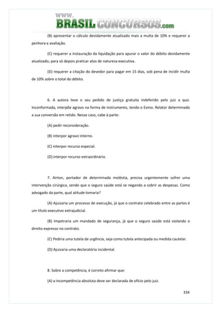 334
(B) apresentar o cálculo devidamente atualizado mais a multa de 10% e requerer a
penhora e avaliação.
(C) requerer a instauração da liquidação para apurar o valor do débito devidamente
atualizado, para só depois praticar atos de natureza executiva.
(D) requerer a citação do devedor para pagar em 15 dias, sob pena de incidir multa
de 10% sobre o total do débito.
6. A autora teve o seu pedido de justiça gratuita indeferido pelo juiz a quo.
Inconformada, interpõe agravo na forma de instrumento, tendo o Exmo. Relator determinado
a sua conversão em retido. Nesse caso, cabe à parte:
(A) pedir reconsideração.
(B) interpor agravo interno.
(C) interpor recurso especial.
(D) interpor recurso extraordinário.
7. Airton, portador de determinada moléstia, precisa urgentemente sofrer uma
intervenção cirúrgica, sendo que o seguro saúde está se negando a cobrir as despesas. Como
advogado da parte, qual atitude tomaria?
(A) Ajuizaria um processo de execução, já que o contrato celebrado entre as partes é
um título executivo extrajudicial.
(B) Impetraria um mandado de segurança, já que o seguro saúde está violando o
direito expresso no contrato.
(C) Pediria uma tutela de urgência, seja como tutela antecipada ou medida cautelar.
(D) Ajuizaria uma declaratória incidental.
8. Sobre a competência, é correto afirmar que:
(A) a incompetência absoluta deve ser declarada de ofício pelo juiz.
 