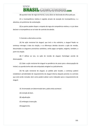 335
(B) quando tratar de regra territorial, nunca deve ser declarada de ofício pelo juiz.
(C) a incompetência relativa é argüida através de exceção de incompetência, e a
absoluta, em preliminar de contestação.
(D) as partes podem dispor a respeito de regra de competência relativa, e o juiz deve
declarar a incompetência se se tratar de contrato de adesão.
9. Assinale a alternativa correta.
(A) Na ação revisional de aluguel, que terá o rito ordinário, o aluguel fixado na
sentença retroage à data da citação, e as diferenças devidas durante a ação de revisão,
descontados os alugueres provisórios satisfeitos, serão pagas corrigidas, exigíveis, também, a
partir da citação.
(B) É defeso ao Juiz, na ação de revisão de aluguel, homologar acordo de
desocupação.
(C) Cabe a ação revisional de aluguel na pendência de prazo para a desocupação do
imóvel, ou quando tenha sido este estipulado amigável ou judicialmente.
(D) Na ação revisional de aluguel, se pedido pelo locador, a sentença poderá
estabelecer periodicidade de reajustamento do aluguel diversa daquela prevista no contrato
que está sendo revisado, bem como poderá adotar outro indexador para o reajustamento do
aluguel.
10. Arrematado um determinado bem, pode ainda acontecer:
(A) remição do bem.
(B) adjudicação.
(C) embargos à execução.
(D) pagamento.
 