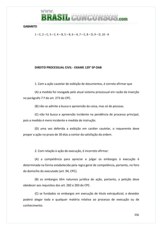 336
GABARITO
1 – C, 2 – C, 3 – C, 4 – B, 5 – B, 6 – A, 7 – C, 8 – D, 9 – D, 10 - A
DIREITO PROCESSUAL CIVIL - EXAME 129° SP OAB
1. Com a ação cautelar de exibição de documentos, é correto afirmar que
(A) a medida foi revogada pelo atual sistema processual em razão da inserção
no parágrafo 7.º do art. 273 do CPC.
(B) não se admite a busca e apreensão da coisa, mas só de pessoas.
(C) não há busca e apreensão incidente na pendência de processo principal,
pois a medida é mero incidente e medida de instrução.
(D) uma vez deferida a exibição em caráter cautelar, o requerente deve
propor a ação no prazo de 30 dias a contar da satisfação da ordem.
2. Com relação à ação de execução, é incorreto afirmar:
(A) a competência para apreciar e julgar os embargos à execução é
determinada na forma estabelecida pela regra geral de competência, portanto, no foro
do domicílio do executado (art. 94, CPC).
(B) os embargos têm natureza jurídica de ação, portanto, a petição deve
obedecer aos requisitos dos art. 282 e 283 do CPC.
(C) se fundados os embargos em execução de título extrajudicial, o devedor
poderá alegar toda e qualquer matéria relativa ao processo de execução ou de
conhecimento.
 