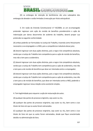 337
(D) os embargos de retenção de benfeitorias são uma subespécie dos
embargos do devedor e estão limitados à execução por título extrajudicial.
3. Em razão da Emenda Constitucional n.º 45/2004, se um ex-empregado
pretender ingressar com ação de revisão de benefício previdenciário e ação de
indenização por danos decorrentes de acidente do trabalho, deverá propor sua
pretensão na seguinte conformidade:
(A) ambas poderão ser formuladas na Justiça do Trabalho, trazendo como litisconsorte
necessário o ex-empregador e o INSS, pois a competência é absoluta desse juízo.
(B) deverá ingressar com duas ações distintas, pois a regra é de competência absoluta,
sendo que a Justiça do Trabalho tem competência para a ação de revisão de benefício,
mas não a tem para a acidentária.
(C) deverá ingressar com duas ações distintas, pois a regra é de competência absoluta,
sendo que a Justiça do Trabalho tem competência para a ação de acidentária, mas não
a tem para a de revisão de benefício que deve ser intentada contra o empregador.
(D) deverá ingressar com duas ações distintas, pois a regra é de competência absoluta,
sendo que a Justiça do Trabalho tem competência para a ação de acidentária, mas não
a tem para a de revisão de benefício, que deve ser intentada contra o INSS, podendo o
empregador ingressar nessa relação como assistente simples.
4. Tem legitimidade para requerer a ação de restauração de autos:
(A) qualquer das partes do processo originário, seja autor ou réu.
(B) qualquer das partes do processo originário, seja autor ou réu, bem como o Juiz
titular da Vara em que os autos foram extraviados.
(C) qualquer das partes do processo originário, seja autor ou réu, bem como o Juiz
titular da Vara em que os autos foram extraviados, desde que fique caracterizada
desídia na administração da Vara.
 