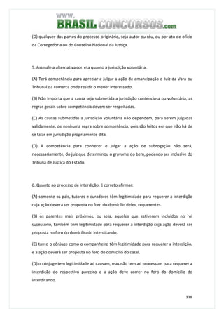 338
(D) qualquer das partes do processo originário, seja autor ou réu, ou por ato de ofício
da Corregedoria ou do Conselho Nacional da Justiça.
5. Assinale a alternativa correta quanto à jurisdição voluntária.
(A) Terá competência para apreciar e julgar a ação de emancipação o Juiz da Vara ou
Tribunal da comarca onde residir o menor interessado.
(B) Não importa que a causa seja submetida a jurisdição contenciosa ou voluntária, as
regras gerais sobre competência devem ser respeitadas.
(C) As causas submetidas a jurisdição voluntária não dependem, para serem julgadas
validamente, de nenhuma regra sobre competência, pois são feitos em que não há de
se falar em jurisdição propriamente dita.
(D) A competência para conhecer e julgar a ação de subrogação não será,
necessariamente, do juiz que determinou o gravame do bem, podendo ser inclusive do
Tribuna de Justiça do Estado.
6. Quanto ao processo de interdição, é correto afirmar:
(A) somente os pais, tutores e curadores têm legitimidade para requerer a interdição
cuja ação deverá ser proposta no foro do domicílio deles, requerentes.
(B) os parentes mais próximos, ou seja, aqueles que estiverem incluídos no rol
sucessório, também têm legitimidade para requerer a interdição cuja ação deverá ser
proposta no foro do domicílio do interditando.
(C) tanto o cônjuge como o companheiro têm legitimidade para requerer a interdição,
e a ação deverá ser proposta no foro do domicílio do casal.
(D) o cônjuge tem legitimidade ad causam, mas não tem ad processum para requerer a
interdição do respectivo parceiro e a ação deve correr no foro do domicílio do
interditando.
 