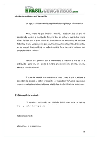 33
8.5.2 Competência em razão da matéria
Em regra, é também estabelecida por normas de organização judiciária local.
Antes, porém, no que concerne à matéria, é necessário que se leve em
consideração também a Constituição. Primeiro, deve-se verificar a qual justiça estaria
afeta a questão, pois, às vezes, a matéria é de natureza tal que a competência é da Justiça
Federal ou de uma justiça especial, qual seja, trabalhista, eleitoral ou militar. Então, antes,
em se tratando de competência em razão da matéria, faz-se necessário verificar a que
justiça pertenceria a matéria.
Vencida essa primeira fase, e determinado o território, é que se faz a
distribuição, agora sim, em relação à matéria propriamente dita (família, falência,
execução, registros públicos).
É de se ter presente que determinadas causas, como as que se referem à
capacidade das pessoas, só podem ser decididas por “juízes de direito”, isto é, aqueles que
reúnem os predicativos de inamovibilidade, vitaliciedade, irredutibilidade de vencimentos.
8.5.3 Competência funcional.
Diz respeito à distribuição das atividades Jurisdicionais entre os diversos
órgãos que podem atuar no processo.
Pode ser classificada:
a) pelas fases do procedimento;
 