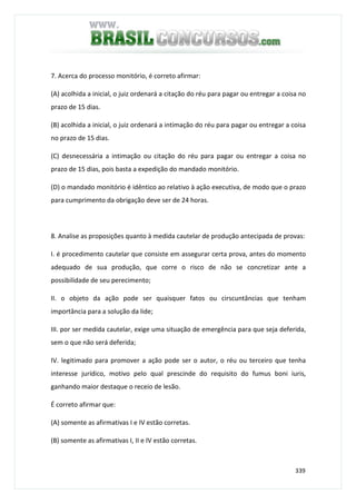 339
7. Acerca do processo monitório, é correto afirmar:
(A) acolhida a inicial, o juiz ordenará a citação do réu para pagar ou entregar a coisa no
prazo de 15 dias.
(B) acolhida a inicial, o juiz ordenará a intimação do réu para pagar ou entregar a coisa
no prazo de 15 dias.
(C) desnecessária a intimação ou citação do réu para pagar ou entregar a coisa no
prazo de 15 dias, pois basta a expedição do mandado monitório.
(D) o mandado monitório é idêntico ao relativo à ação executiva, de modo que o prazo
para cumprimento da obrigação deve ser de 24 horas.
8. Analise as proposições quanto à medida cautelar de produção antecipada de provas:
I. é procedimento cautelar que consiste em assegurar certa prova, antes do momento
adequado de sua produção, que corre o risco de não se concretizar ante a
possibilidade de seu perecimento;
II. o objeto da ação pode ser quaisquer fatos ou cirscuntâncias que tenham
importância para a solução da lide;
III. por ser medida cautelar, exige uma situação de emergência para que seja deferida,
sem o que não será deferida;
IV. legitimado para promover a ação pode ser o autor, o réu ou terceiro que tenha
interesse jurídico, motivo pelo qual prescinde do requisito do fumus boni iuris,
ganhando maior destaque o receio de lesão.
É correto afirmar que:
(A) somente as afirmativas I e IV estão corretas.
(B) somente as afirmativas I, II e IV estão corretas.
 