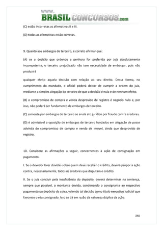 340
(C) estão incorretas as afirmativas II e III.
(D) todas as afirmativas estão corretas.
9. Quanto aos embargos de terceiro, é correto afirmar que:
(A) se a decisão que ordenou a penhora for proferida por juiz absolutamente
incompetente, o terceiro prejudicado não tem necessidade de embargar, pois não
produzirá
qualquer efeito aquela decisão com relação ao seu direito. Dessa forma, no
cumprimento do mandado, o oficial poderá deixar de cumprir a ordem do juiz,
mediante a simples alegação do terceiro de que a decisão é nula e de nenhum efeito.
(B) o compromisso de compra e venda desprovido de registro é negócio nulo e, por
isso, não poderá ser fundamento de embargos de terceiro.
(C) somente por embargos de terceiro se anula ato jurídico por fraude contra credores.
(D) é admissível a oposição de embargos de terceiro fundados em alegação de posse
advinda do compromisso de compra e venda de imóvel, ainda que desprovido de
registro.
10. Considere as afirmações a seguir, concernentes à ação de consignação em
pagamento.
I. Se o devedor tiver dúvidas sobre quem deve receber o crédito, deverá propor a ação
contra, necessariamente, todos os credores que disputam o crédito.
II. Se o juiz concluir pela insuficiência do depósito, deverá determinar na sentença,
sempre que possível, o montante devido, condenando o consignante ao respectivo
pagamento ou depósito da coisa, valendo tal decisão como título executivo judicial que
favorece o réu consignado. Isso se dá em razão da natureza dúplice da ação.
 