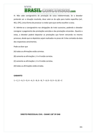 341
III. Não cabe consignatória de prestação de coisa indeterminada. Se o devedor
pretende ver a situação resolvida, deve valer-se da ação para tutela específica (art.
461, CPC), única forma de provocar o credor para que venha escolher a coisa.
IV. Admite-se a consignatória nas obrigações de trato sucessivo, podendo o devedor
consignar o pagamento das prestações vencidas e das prestações vincendas . Quanto a
estas, o devedor poderá depositar as prestações que forem vencendo no mesmo
processo, desde que os depósitos sejam realizados no prazo de 5 dias contados da data
dos respectivos vencimentos.
Pode-se dizer que
(A) todas as afirmações estão corretas.
(B) somente as afirmações I, II e III estão corretas.
(C) somente as afirmações I, II e IV estão corretas.
(D) todas as afirmações estão erradas.
GABARITO
1 – C, 2 – A, 3 – D, 4 – A, 5 – B, 6 – B, 7 – A, 8 – D, 9 – D, 10 – C
DIREITO PROCESSUAL CIVIL - EXAME 128° SP OAB
 