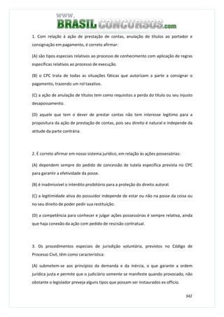 342
1. Com relação à ação de prestação de contas, anulação de títulos ao portador e
consignação em pagamento, é correto afirmar:
(A) são tipos especiais relativos ao processo de conhecimento com aplicação de regras
específicas relativos ao processo de execução.
(B) o CPC trata de todas as situações fáticas que autorizam a parte a consignar o
pagamento, trazendo um rol taxativo.
(C) a ação de anulação de títulos tem como requisitos a perda do título ou seu injusto
desapossamento.
(D) aquele que tem o dever de prestar contas não tem interesse legítimo para a
propositura da ação de prestação de contas, pois seu direito é natural e independe da
atitude da parte contrária.
2. É correto afirmar em nosso sistema jurídico, em relação às ações possessórias:
(A) dependem sempre do pedido de concessão de tutela específica prevista no CPC
para garantir a efetividade da posse.
(B) é inadmissível o interdito proibitório para a proteção do direito autoral.
(C) a legitimidade ativa do possuidor independe de estar ou não na posse da coisa ou
no seu direito de poder pedir sua restituição.
(D) a competência para conhecer e julgar ações possessórias é sempre relativa, ainda
que haja conexão da ação com pedido de rescisão contratual.
3. Os procedimentos especiais de jurisdição voluntária, previstos no Código de
Processo Civil, têm como característica:
(A) submetem-se aos princípios da demanda e da inércia, o que garante a ordem
jurídica justa e permite que o judiciário somente se manifeste quando provocado, não
obstante o legislador preveja alguns tipos que possam ser instaurados ex officio.
 