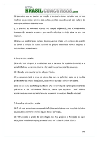 343
(B) permitem que os sujeitos da relação processual estejam excluídos das normas
relativas aos deveres e direitos das partes previstos na parte geral, pois trata-se de
mero procedimento administrativo.
(C) a presença do Ministério Público será sempre dispensável, pois o procedimento
interessa tão somente às partes, que mantêm absoluto controle sobre os atos que
realizam.
(D) dispensa a cobrança de custas e despesas, pois o Estado tem obrigação de garantir
às partes a isenção de custas quando ele próprio estabelece normas exigindo a
submissão ao procedimento.
4. No processo cautelar:
(A) o réu está obrigado a se defender ante a natureza de urgência da medida e a
possibilidade de sempre se atingir a esfera patrimonial e pessoal do requerido.
(B) não cabe ação cautelar contra o Poder Público.
(C) o requerido terá o prazo de cinco dias para se defender, salvo se a medida
pleiteada for de arresto e seqüestro, caso em que o prazo é contado em dobro.
(D) a citação induz os efeitos previstos no CPC e interromperá o prazo prescricional da
pretensão a ser futuramente deduzida, desde que requerida como medida
preparatória, devendo obrigatoriamente preceder à propositura da ação principal.
5. Assinale a alternativa correta.
(A) O juiz que for parte em processo já definitivamente julgado está impedido de julgar
causa substancialmente idêntica àquela de que participou.
(B) Ultrapassado o prazo da contestação, não fica preclusa a faculdade de opor
exceção de impedimento porque esta se funda em razões de ordem pública.
 