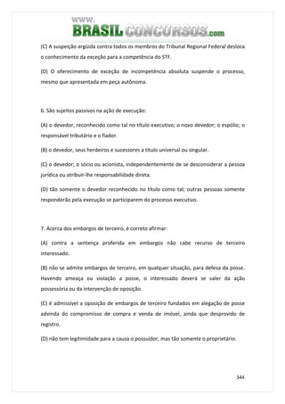344
(C) A suspeição argüida contra todos os membros do Tribunal Regional Federal desloca
o conhecimento da exceção para a competência do STF.
(D) O oferecimento de exceção de incompetência absoluta suspende o processo,
mesmo que apresentada em peça autônoma.
6. São sujeitos passivos na ação de execução:
(A) o devedor, reconhecido como tal no título executivo; o novo devedor; o espólio; o
responsável tributário e o fiador.
(B) o devedor, seus herdeiros e sucessores a título universal ou singular.
(C) o devedor; o sócio ou acionista, independentemente de se desconsiderar a pessoa
jurídica ou atribuir-lhe responsabilidade direta.
(D) tão somente o devedor reconhecido no título como tal; outras pessoas somente
responderão pela execução se participarem do processo executivo.
7. Acerca dos embargos de terceiro, é correto afirmar:
(A) contra a sentença proferida em embargos não cabe recurso de terceiro
interessado.
(B) não se admite embargos de terceiro, em qualquer situação, para defesa da posse.
Havendo ameaça ou violação a posse, o interessado deverá se valer da ação
possessória ou da intervenção de oposição.
(C) é admissível a oposição de embargos de terceiro fundados em alegação de posse
advinda do compromisso de compra e venda de imóvel, ainda que desprovido de
registro.
(D) não tem legitimidade para a causa o possuidor, mas tão somente o proprietário.
 