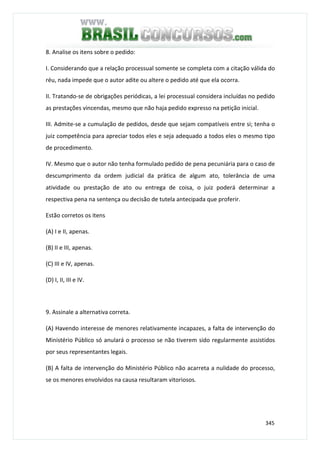 345
8. Analise os itens sobre o pedido:
I. Considerando que a relação processual somente se completa com a citação válida do
réu, nada impede que o autor adite ou altere o pedido até que ela ocorra.
II. Tratando-se de obrigações periódicas, a lei processual considera incluídas no pedido
as prestações vincendas, mesmo que não haja pedido expresso na petição inicial.
III. Admite-se a cumulação de pedidos, desde que sejam compatíveis entre si; tenha o
juiz competência para apreciar todos eles e seja adequado a todos eles o mesmo tipo
de procedimento.
IV. Mesmo que o autor não tenha formulado pedido de pena pecuniária para o caso de
descumprimento da ordem judicial da prática de algum ato, tolerância de uma
atividade ou prestação de ato ou entrega de coisa, o juiz poderá determinar a
respectiva pena na sentença ou decisão de tutela antecipada que proferir.
Estão corretos os itens
(A) I e II, apenas.
(B) II e III, apenas.
(C) III e IV, apenas.
(D) I, II, III e IV.
9. Assinale a alternativa correta.
(A) Havendo interesse de menores relativamente incapazes, a falta de intervenção do
Ministério Público só anulará o processo se não tiverem sido regularmente assistidos
por seus representantes legais.
(B) A falta de intervenção do Ministério Público não acarreta a nulidade do processo,
se os menores envolvidos na causa resultaram vitoriosos.
 