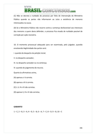 346
(C) Não se decreta a nulidade do processo por falta de intervenção do Ministério
Público quando as partes não informaram ao Juízo a existência de menores
interessados na causa.
(D) Se o Ministério Público não recorre contra a sentença desfavorável aos interesses
dos menores a quem devia defender, o processo fica eivado de nulidade passível de
correção por ação rescisória.
10. O momento processual adequado para ser examinada, pelo julgador, questão
envolvendo ilegitimidade das partes será:
I. quando do despacho da petição inicial;
II. no despacho saneador;
III. no despacho saneador ou na sentença;
IV. quando do julgamento do recurso.
Quanto às afirmativas acima,
(A) apenas a I é correta.
(B) apenas a IV é correta.
(C) I, II, III e IV são corretas.
(D) apenas II, III e IV são corretas.
GABARITO
1 – C, 2 – B, 3 – A, 4 – D, 5 – B, 6 – A, 7 – C, 8 – D, 9 – B, 10 – C
 