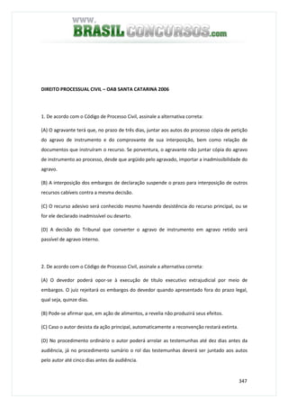 347
DIREITO PROCESSUAL CIVIL – OAB SANTA CATARINA 2006
1. De acordo com o Código de Processo Civil, assinale a alternativa correta:
(A) O agravante terá que, no prazo de três dias, juntar aos autos do processo cópia de petição
do agravo de instrumento e do comprovante de sua interposição, bem como relação de
documentos que instruíram o recurso. Se porventura, o agravante não juntar cópia do agravo
de instrumento ao processo, desde que argüido pelo agravado, importar a inadmissibilidade do
agravo.
(B) A interposição dos embargos de declaração suspende o prazo para interposição de outros
recursos cabíveis contra a mesma decisão.
(C) O recurso adesivo será conhecido mesmo havendo desistência do recurso principal, ou se
for ele declarado inadmissível ou deserto.
(D) A decisão do Tribunal que converter o agravo de instrumento em agravo retido será
passível de agravo interno.
2. De acordo com o Código de Processo Civil, assinale a alternativa correta:
(A) O devedor poderá opor-se à execução de título executivo extrajudicial por meio de
embargos. O juiz rejeitará os embargos do devedor quando apresentado fora do prazo legal,
qual seja, quinze dias.
(B) Pode-se afirmar que, em ação de alimentos, a revelia não produzirá seus efeitos.
(C) Caso o autor desista da ação principal, automaticamente a reconvenção restará extinta.
(D) No procedimento ordinário o autor poderá arrolar as testemunhas até dez dias antes da
audiência, já no procedimento sumário o rol das testemunhas deverá ser juntado aos autos
pelo autor até cinco dias antes da audiência.
 