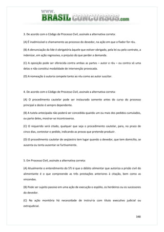 348
3. De acordo com o Código de Processo Civil, assinale a alternativa correta:
(A) É inadmissível o chamamento ao processo do devedor, na ação em que o fiador for réu.
(B) A denunciação da lide é obrigatória àquele que estiver obrigado, pela lei ou pelo contrato, a
indenizar, em ação regressiva, o prejuízo do que perder a demanda.
(C) A oposição pode ser oferecida contra ambas as partes – autor e réu – ou contra só uma
delas e não constitui modalidade de intervenção provocada.
(D) A nomeação à autoria compete tanto ao réu como ao autor suscitar.
4. De acordo com o Código de Processo Civil, assinale a alternativa correta:
(A) O procedimento cautelar pode ser instaurado somente antes do curso do processo
principal e deste é sempre dependente.
(B) A tutela antecipada não poderá ser concedida quando um ou mais dos pedidos cumulados,
ou parte deles, mostrar-se incontroverso.
(C) O requerido será citado, qualquer que seja o procedimento cautelar, para, no prazo de
cinco dias, contestar o pedido, indicando as provas que pretende produzir.
(D) O procedimento cautelar de seqüestro tem lugar quando o devedor, que tem domicílio, se
ausenta ou tenta ausentar-se furtivamente.
5. Em Processo Civil, assinale a alternativa correta:
(A) Atualmente o entendimento do STJ é que o débito alimentar que autoriza a prisão civil do
alimentante é o que compreende as três prestações anteriores à citação, bem como as
vincendas.
(B) Pode ser sujeito passivo em uma ação de execução o espólio, os herdeiros ou os sucessores
do devedor.
(C) Na ação monitória há necessidade de instruí-la com título executivo judicial ou
extrajudicial.
 