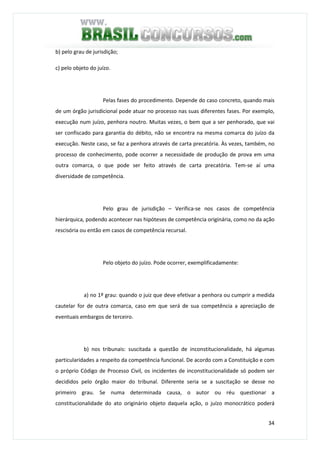 34
b) pelo grau de jurisdição;
c) pelo objeto do juízo.
Pelas fases do procedimento. Depende do caso concreto, quando mais
de um órgão jurisdicional pode atuar no processo nas suas diferentes fases. Por exemplo,
execução num juízo, penhora noutro. Muitas vezes, o bem que a ser penhorado, que vai
ser confiscado para garantia do débito, não se encontra na mesma comarca do juízo da
execução. Neste caso, se faz a penhora através de carta precatória. Às vezes, também, no
processo de conhecimento, pode ocorrer a necessidade de produção de prova em uma
outra comarca, o que pode ser feito através de carta precatória. Tem-se aí uma
diversidade de competência.
Pelo grau de jurisdição – Verifica-se nos casos de competência
hierárquica, podendo acontecer nas hipóteses de competência originária, como no da ação
rescisória ou então em casos de competência recursal.
Pelo objeto do juízo. Pode ocorrer, exemplificadamente:
a) no 1º grau: quando o juiz que deve efetivar a penhora ou cumprir a medida
cautelar for de outra comarca, caso em que será de sua competência a apreciação de
eventuais embargos de terceiro.
b) nos tribunais: suscitada a questão de inconstitucionalidade, há algumas
particularidades a respeito da competência funcional. De acordo com a Constituição e com
o próprio Código de Processo Civil, os incidentes de inconstitucionalidade só podem ser
decididos pelo órgão maior do tribunal. Diferente seria se a suscitação se desse no
primeiro grau. Se numa determinada causa, o autor ou réu questionar a
constitucionalidade do ato originário objeto daquela ação, o juízo monocrático poderá
 