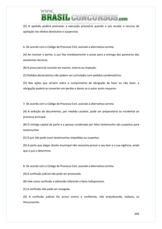 349
(D) O apelado poderá promover a execução provisória quando o juiz recebe o recurso de
apelação nos efeitos devolutivo e suspensivo.
6. De acordo com o Código de Processo Civil, assinale a alternativa correta:
(A) Ao nomear o perito, o juiz fixa imediatamente o prazo para a entrega dos pareceres dos
assistentes técnicos.
(B) A prova pericial consiste em exame, vistoria ou inspeção.
(C) Pedidos declaratórios não podem ser cumulados com pedidos condenatórios.
(D) Nas ações que versem sobre o cumprimento de obrigação de fazer ou não fazer, a
obrigação poderá se converter em perdas e danos se o autor assim requerer.
7. De acordo com o Código de Processo Civil, assinale a alternativa correta:
(A) A exibição de documentos, por medida cautelar, pode ser preparatória ou incidental ao
processo principal.
(B) O inimigo capital da parte e a pessoa condenada por falso testemunho são suspeitos para
testemunhar.
(C) O juiz não pode ouvir testemunhas impedidas ou suspeitas.
(D) A parte que alegar direito municipal não necessita provar o seu teor e a sua vigência, ainda
que o juiz o determine.
8. De acordo com o Código de Processo Civil, assinale a alternativa correta:
(A) A confissão judicial não pode ser provocada.
(B) Vale como confissão a admissão referente a fatos indisponíveis.
(C) A confissão não pode ser revogada.
(D) A confissão judicial faz prova contra o confitente, não prejudicando, todavia, os
litisconsortes.
 