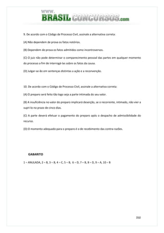 350
9. De acordo com o Código de Processo Civil, assinale a alternativa correta:
(A) Não dependem de prova os fatos notórios.
(B) Dependem de prova os fatos admitidos como incontroversos.
(C) O juiz não pode determinar o comparecimento pessoal das partes em qualquer momento
do processo a fim de interrogá-las sobre os fatos da causa.
(D) Julgar-se-ão em sentenças distintas a ação e a reconvenção.
10. De acordo com o Código de Processo Civil, assinale a alternativa correta:
(A) O preparo será feito tão logo seja a parte intimada do seu valor.
(B) A insuficiência no valor do preparo implicará deserção, se o recorrente, intimado, não vier a
supri-lo no prazo de cinco dias.
(C) A parte deverá efetuar o pagamento do preparo após o despacho de admissibilidade do
recurso.
(D) O momento adequado para o preparo é o de recebimento das contra-razões.
GABARITO
1 – ANULADA, 2 – B, 3 – B, 4 – C, 5 – B, 6 – D, 7 – B, 8 – D, 9 – A, 10 – B
 