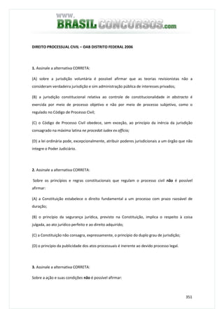 351
DIREITO PROCESSUAL CIVIL – OAB DISTRITO FEDERAL 2006
1. Assinale a alternativa CORRETA:
(A) sobre a jurisdição voluntária é possível afirmar que as teorias revisionistas não a
consideram verdadeira jurisdição e sim administração pública de interesses privados;
(B) a jurisdição constitucional relativa ao controle de constitucionalidade in abstracto é
exercida por meio de processo objetivo e não por meio de processo subjetivo, como o
regulado no Código de Processo Civil;
(C) o Código de Processo Civil obedece, sem exceção, ao princípio da inércia da jurisdição
consagrado na máxima latina ne procedat iudex ex officio;
(D) a lei ordinária pode, excepcionalmente, atribuir poderes jurisdicionais a um órgão que não
integre o Poder Judiciário.
2. Assinale a alternativa CORRETA:
Sobre os princípios e regras constitucionais que regulam o processo civil não é possível
afirmar:
(A) a Constituição estabelece o direito fundamental a um processo com prazo razoável de
duração;
(B) o princípio da segurança jurídica, previsto na Constituição, implica o respeito à coisa
julgada, ao ato jurídico perfeito e ao direito adquirido;
(C) a Constituição não consagra, expressamente, o princípio do duplo grau de jurisdição;
(D) o princípio da publicidade dos atos processuais é inerente ao devido processo legal.
3. Assinale a alternativa CORRETA:
Sobre a ação e suas condições não é possível afirmar:
 