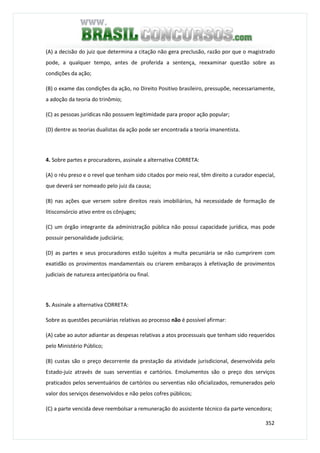 352
(A) a decisão do juiz que determina a citação não gera preclusão, razão por que o magistrado
pode, a qualquer tempo, antes de proferida a sentença, reexaminar questão sobre as
condições da ação;
(B) o exame das condições da ação, no Direito Positivo brasileiro, pressupõe, necessariamente,
a adoção da teoria do trinômio;
(C) as pessoas jurídicas não possuem legitimidade para propor ação popular;
(D) dentre as teorias dualistas da ação pode ser encontrada a teoria imanentista.
4. Sobre partes e procuradores, assinale a alternativa CORRETA:
(A) o réu preso e o revel que tenham sido citados por meio real, têm direito a curador especial,
que deverá ser nomeado pelo juiz da causa;
(B) nas ações que versem sobre direitos reais imobiliários, há necessidade de formação de
litisconsórcio ativo entre os cônjuges;
(C) um órgão integrante da administração pública não possui capacidade jurídica, mas pode
possuir personalidade judiciária;
(D) as partes e seus procuradores estão sujeitos a multa pecuniária se não cumprirem com
exatidão os provimentos mandamentais ou criarem embaraços à efetivação de provimentos
judiciais de natureza antecipatória ou final.
5. Assinale a alternativa CORRETA:
Sobre as questões pecuniárias relativas ao processo não é possível afirmar:
(A) cabe ao autor adiantar as despesas relativas a atos processuais que tenham sido requeridos
pelo Ministério Público;
(B) custas são o preço decorrente da prestação da atividade jurisdicional, desenvolvida pelo
Estado-juiz através de suas serventias e cartórios. Emolumentos são o preço dos serviços
praticados pelos serventuários de cartórios ou serventias não oficializados, remunerados pelo
valor dos serviços desenvolvidos e não pelos cofres públicos;
(C) a parte vencida deve reembolsar a remuneração do assistente técnico da parte vencedora;
 