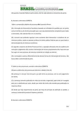 353
(D) quando a Fazenda Pública é parte autora, não lhe cabe adiantar os honorários do perito.
6. Assinale a alternativa CORRETA:
Sobre a composição subjetiva do processo não é possível afirmar:
(A) a formação do litisconsórcio facultativo baseado em afinidade de questões por um ponto
comum de fato ou de direito pressupõe que o juiz seja absolutamente competente para todas
as demandas, não cabendo falar em vis atractiva;
(B) o terceiro que pretende ingressar como assistente deve demonstrar a existência de um
interesse jurídico, exceto as pessoas jurídicas de direito público federais para as quais basta a
demonstração de um interesse econômico;
(C) segundo a doutrina do Direito Processual Civil, a oposição oferecida antes da audiência de
instrução e julgamento não constitui intervenção de terceiro propriamente dita, haja vista que
faz surgir um novo processo, de natureza incidental em relação ao anterior;
(D) a nomeação à autoria, diferentemente das demais formas de intervenção de terceiros, não
busca obter a extromissão da parte.
7. Sobre os atos processuais, assinale a alternativa CORRETA:
(A) para a prática dos atos processuais externos o sábado é dia útil;
(B) sentença é o ato por meio do qual o juiz põe termo ao processo, com ou sem julgamento
de mérito;
(C) a sentença somente publicada em mãos do escrivão e registrada, pode ainda ser revogada
pelo juiz e substituída por outra, desde que ainda não tenha sido enviada para publicação na
imprensa oficial;
(D) desde que haja requerimento da parte, por força do princípio da adstrição ao pedido, a
sentença condenatória produzirá hipoteca judiciária.
8. Assinale a alternativa CORRETA:
 
