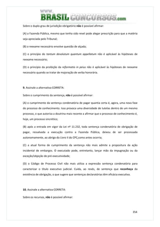 354
Sobre o duplo grau de jurisdição obrigatório não é possível afirmar:
(A) a Fazenda Pública, mesmo que tenha sido revel pode alegar prescrição para que a matéria
seja apreciada pelo Tribunal;
(B) o reexame necessário envolve questão de alçada;
(C) o princípio do tantum devolutum quantum appellatum não é aplicável às hipóteses de
reexame necessário;
(D) o princípio da proibição da reformatio in peius não é aplicável às hipóteses de reexame
necessário quando se tratar de majoração de verba honorária.
9. Assinale a alternativa CORRETA:
Sobre o cumprimento da sentença, não é possível afirmar:
(A) o cumprimento da sentença condenatória de pagar quantia certa é, agora, uma nova fase
do processo de conhecimento. Isso provoca uma diversidade de tutelas dentro de um mesmo
processo, o que autoriza a doutrina mais recente a afirmar que o processo de conhecimento é,
hoje, um processo sincrético;
(B) após a entrada em vigor da Lei nº 11.232, toda sentença condenatória de obrigação de
pagar, ressalvada a execução contra a Fazenda Pública, deixou de ser processada
autonomamente, ao abrigo do Livro II do CPC,como antes ocorria;
(C) a atual forma de cumprimento da sentença não mais admite a propositura da ação
incidental de embargos. O executado pode, entretanto, lançar mão da impugnação ou da
exceção/objeção de pré-executividade;
(D) o Código de Processo Civil não mais utiliza a expressão sentença condenatória para
caracterizar o título executivo judicial. Cuida, ao revés, de sentença que reconheça da
existência de obrigação, o que sugere que sentenças declaratórias têm eficácia executiva.
10. Assinale a alternativa CORRETA:
Sobre os recursos, não é possível afirmar:
 