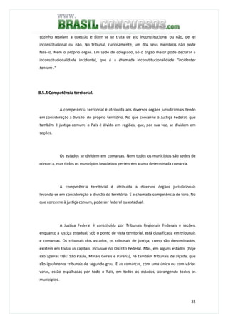 35
sozinho resolver a questão e dizer se se trata de ato inconstitucional ou não, de lei
inconstitucional ou não. No tribunal, curiosamente, um dos seus membros não pode
fazê-lo. Nem o próprio órgão. Em sede de colegiado, só o órgão maior pode declarar a
inconstitucionalidade incidental, que é a chamada inconstitucionalidade "incidenter
tantum .”
8.5.4 Competência territorial.
A competência territorial é atribuída aos diversos órgãos jurisdicionais tendo
em consideração a divisão do próprio território. No que concerne à Justiça Federal, que
também é justiça comum, o País é divido em regiões, que, por sua vez, se dividem em
seções.
Os estados se dividem em comarcas. Nem todos os municípios são sedes de
comarca, mas todos os municípios brasileiros pertencem a uma determinada comarca.
A competência territorial é atribuída a diversos órgãos jurisdicionais
levando-se em consideração a divisão do território. É a chamada competência de foro. No
que concerne à justiça comum, pode ser federal ou estadual.
A Justiça Federal é constituída por Tribunais Regionais Federais e seções,
enquanto a justiça estadual, sob o ponto de vista territorial, está classificada em tribunais
e comarcas. Os tribunais dos estados, os tribunais de justiça, como são denominados,
existem em todas as capitais, inclusive no Distrito Federal. Mas, em alguns estados (hoje
são apenas três: São Paulo, Minais Gerais e Paraná), há também tribunais de alçada, que
são igualmente tribunais de segundo grau. E as comarcas, com uma única ou com várias
varas, estão espalhadas por todo o País, em todos os estados, abrangendo todos os
municípios.
 