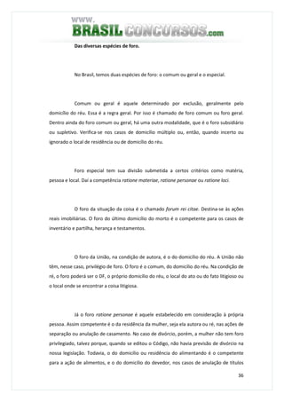 36
Das diversas espécies de foro.
No Brasil, temos duas espécies de foro: o comum ou geral e o especial.
Comum ou geral é aquele determinado por exclusão, geralmente pelo
domicílio do réu. Essa é a regra geral. Por isso é chamado de foro comum ou foro geral.
Dentro ainda do foro comum ou geral, há uma outra modalidade, que é o foro subsidiário
ou supletivo. Verifica-se nos casos de domicílio múltiplo ou, então, quando incerto ou
ignorado o local de residência ou de domicílio do réu.
Foro especial tem sua divisão submetida a certos critérios como matéria,
pessoa e local. Daí a competência ratione materiae, ratione personae ou ratione loci.
O foro da situação da coisa é o chamado forum rei citae. Destina-se às ações
reais imobiliárias. O foro do último domicílio do morto é o competente para os casos de
inventário e partilha, herança e testamentos.
O foro da União, na condição de autora, é o do domicílio do réu. A União não
têm, nesse caso, privilégio de foro. O foro é o comum, do domicílio do réu. Na condição de
ré, o foro poderá ser o DF, o próprio domicílio do réu, o local do ato ou do fato litigioso ou
o local onde se encontrar a coisa litigiosa.
Já o foro ratione personae é aquele estabelecido em consideração à própria
pessoa. Assim competente é o da residência da mulher, seja ela autora ou ré, nas ações de
separação ou anulação de casamento. No caso de divórcio, porém, a mulher não tem foro
privilegiado, talvez porque, quando se editou o Código, não havia previsão de divórcio na
nossa legislação. Todavia, o do domicílio ou residência do alimentando é o competente
para a ação de alimentos, e o do domicílio do devedor, nos casos de anulação de títulos
 