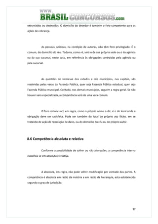 37
extraviados ou destruídos. O domicílio do devedor é também o foro competente para as
ações de cobrança.
As pessoas jurídicas, na condição de autoras, não têm foro privilegiado. É o
comum, do domicílio do réu. Todavia, como ré, será o de sua própria sede ou o da agência
ou da sua sucursal, neste caso, em referência às obrigações contraídas pela agência ou
pela sucursal.
As questões de interesse dos estados e dos municípios, nas capitais, são
resolvidas pelas varas da Fazenda Pública, quer seja Fazenda Pública estadual, quer seja
Fazenda Pública municipal. Contudo, nos demais municípios, seguem a regra geral. Se não
houver vara especializada, a competência será de uma vara comum.
O foro ratione loci, em regra, como o próprio nome o diz, é o do local onde a
obrigação deve ser satisfeita. Pode ser também do local do próprio ato ilícito, em se
tratando de ação de reparação de dano, ou do domicílio do réu ou do próprio autor.
8.6 Competência absoluta e relativa
Conforme a possibilidade de sofrer ou não alterações, a competência interna
classifica-se em absoluta e relativa.
A absoluta, em regra, não pode sofrer modificação por vontade das partes. A
competência é absoluta em razão da matéria e em razão da hierarquia, esta estabelecida
segundo o grau de jurisdição.
 