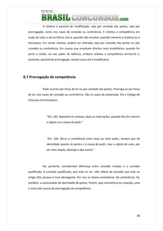 38
A relativa é passível de modificação, seja por vontade das partes, seja por
prorrogação, como nos casos de conexão ou continência. É relativa a competência em
razão do valor e do território, isto é, quando não envolver questão inerente à matéria ou à
hierarquia. Em sendo relativa, poderá ser alterada, seja por vontade das partes ou por
conexão ou continência. Em causas que envolvam direitos reais imobiliários, quando for
parte a União, ou nas ações de falência, embora relativa a competência territorial e,
portanto, passível de prorrogação, nesses casos ela é imodificável.
8.7 Prorrogação de competência
Pode ocorrer por força de lei ou por vontade das partes. Prorroga-se por força
de lei, nos casos de conexão ou continência. São os casos de prevenção. Diz o Código de
Processo Civil brasileiro:
"Art. 103. Reputam-se conexas, duas ou mais ações, quando lhes for comum
o objeto ou a causa de pedir."
"Art. 104. Dá-se a continência entre duas ou mais ações, sempre que há
identidade quanto às partes e à causa de pedir, mas o objeto de uma, por
ser mais amplo, abrange o das outras."
Há, portanto, considerável diferença entre conexão simples e a conexão
qualificada. A conexão qualificada, que está no art. 104, difere da conexão que está no
artigo 103, porque é mais abrangente. Por isso se chama continência. Na continência, há,
também, a necessidade de identidade de partes. Porém, seja continência ou conexão, uma
e outra são causas de prorrogação da competência.
 