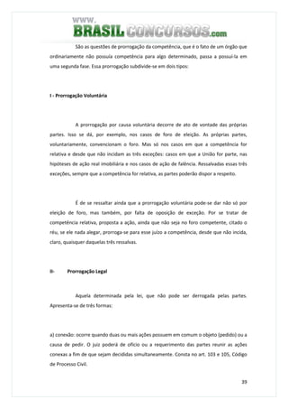39
São as questões de prorrogação da competência, que é o fato de um órgão que
ordinariamente não possuía competência para algo determinado, passa a possuí-la em
uma segunda fase. Essa prorrogação subdivide-se em dois tipos:
I - Prorrogação Voluntária
A prorrogação por causa voluntária decorre de ato de vontade das próprias
partes. Isso se dá, por exemplo, nos casos de foro de eleição. As próprias partes,
voluntariamente, convencionam o foro. Mas só nos casos em que a competência for
relativa e desde que não incidam as três exceções: casos em que a União for parte, nas
hipóteses de ação real imobiliária e nos casos de ação de falência. Ressalvadas essas três
exceções, sempre que a competência for relativa, as partes poderão dispor a respeito.
É de se ressaltar ainda que a prorrogação voluntária pode-se dar não só por
eleição de foro, mas também, por falta de oposição de exceção. Por se tratar de
competência relativa, proposta a ação, ainda que não seja no foro competente, citado o
réu, se ele nada alegar, prorroga-se para esse juízo a competência, desde que não incida,
claro, quaisquer daquelas três ressalvas.
II- Prorrogação Legal
Aquela determinada pela lei, que não pode ser derrogada pelas partes.
Apresenta-se de três formas:
a) conexão: ocorre quando duas ou mais ações possuem em comum o objeto (pedido) ou a
causa de pedir. O juiz poderá de ofício ou a requerimento das partes reunir as ações
conexas a fim de que sejam decididas simultaneamente. Consta no art. 103 e 105, Código
de Processo Civil.
 