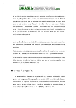 40
b) continência: ocorre quando duas ou mais ações que possuírem as mesmas partes e a
causa de pedir, porém o objeto de uma, por ser mais amplo, abrange o de outra. É o caso,
por exemplo, do caso de ação de separação judicial e de regulamentação de visitas. Nesse
caso, o juiz também, pode decretar a reunião delas para que sejam decididas
simultaneamente. Consta no art. 104 e 105, Código de Processo Civil. Ressalvando no que
tange a litispendência, que se ocorrer, a ação que por último tenha sido proposta é extinta
e no caso da conexão ou continência, elas são reunidas, desde que não ocorra a
litispendência total ou parcial.
c) prevenção: não é uma maneira de determinação de competência, mas sim de exclusão
dos demais juízos competentes. Um dos juízos torna-se prevento, e os outros se tornam
excluídos.
No caso da competência para cada demanda for de foros diversos, torna-se prevento o
juízo que fez a primeira citação válida, como afirma o art. 219, Código de Processo Civil.
Se a competência para cada demanda for de um mesmo foro, mas com distribuição em
juízos diversos, considera-se prevento o juízo que fazer o primeiro despacho, como
determina o art 106, Código de Processo Civil.
8.8 Controle de competência
A regra determina que todo juiz é competente para julgar sua competência. Porém,
podem ocorrer alguns conflitos, que podem ser positivos (dois ou mais juízes de declaram
competentes) ou negativos (dois ou mais juízes se declaram incompetentes). Também
pode ocorrer a controvérsia entre a reunião e separação de processos (casos de
conexão/continência). Enumerados no art. 115 Código de Processo Civil.
 