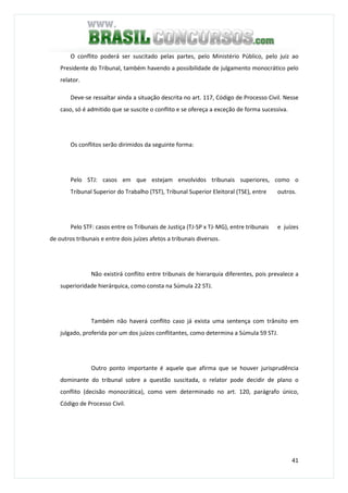 41
O conflito poderá ser suscitado pelas partes, pelo Ministério Público, pelo juiz ao
Presidente do Tribunal, também havendo a possibilidade de julgamento monocrático pelo
relator.
Deve-se ressaltar ainda a situação descrita no art. 117, Código de Processo Civil. Nesse
caso, só é admitido que se suscite o conflito e se ofereça a exceção de forma sucessiva.
Os conflitos serão dirimidos da seguinte forma:
Pelo STJ: casos em que estejam envolvidos tribunais superiores, como o
Tribunal Superior do Trabalho (TST), Tribunal Superior Eleitoral (TSE), entre outros.
Pelo STF: casos entre os Tribunais de Justiça (TJ-SP x TJ-MG), entre tribunais e juízes
de outros tribunais e entre dois juízes afetos a tribunais diversos.
Não existirá conflito entre tribunais de hierarquia diferentes, pois prevalece a
superioridade hierárquica, como consta na Súmula 22 STJ.
Também não haverá conflito caso já exista uma sentença com trânsito em
julgado, proferida por um dos juízos conflitantes, como determina a Súmula 59 STJ.
Outro ponto importante é aquele que afirma que se houver jurisprudência
dominante do tribunal sobre a questão suscitada, o relator pode decidir de plano o
conflito (decisão monocrática), como vem determinado no art. 120, parágrafo único,
Código de Processo Civil.
 